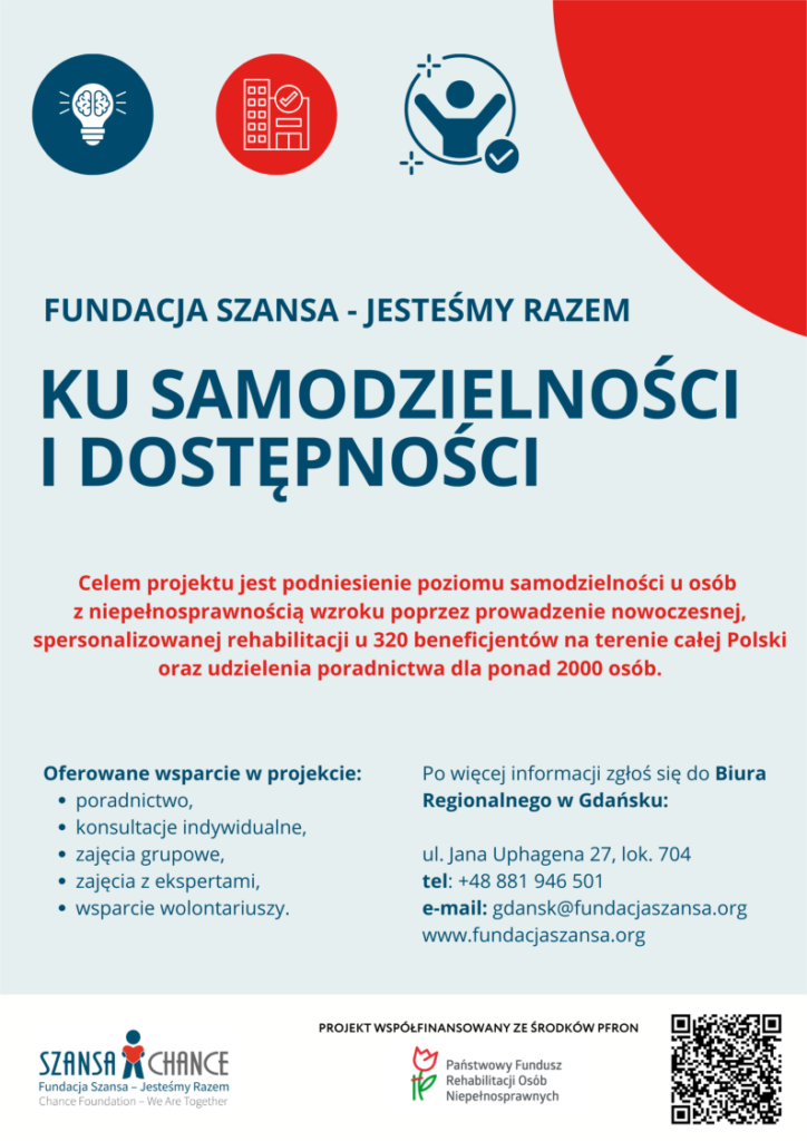 Fundacja Szansa - Jesteśmy Razem Ku samodzielności i dostępności Celem projektu jest podniesienie poziomu samodzielności u osób z niepełnosprawnością wzroku poprzez prowadzenie nowoczesnej, spersonalizowanej rehabilitacji u 320 beneficjentów na terenie całej Polski oraz udzielania poradnictwa dla ponad 2000 osób. Oferowane wsparcie w projekcie: poradnictwo, konsultacje indywidualne, zajęcia grupowe, zajęcia z ekspertami, wsparcie wolontariuszy. Po więcej informacji zgłoś się do Biura Regionalnego w Gdańsku ul. Jana Uphagena 27, lok 704, tel. +488881946501, e-mail gdansk@fundacjaszansa.org www.fundacjaszansa.org Projekt współfinansowany ze środków PFRON
